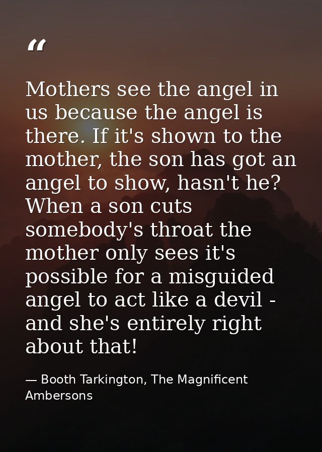 Mothers see the angel in us because the angel is there. If it's shown to the mother, the son has got an angel to show, h — Booth Tarkington, The Magnificent Ambersons