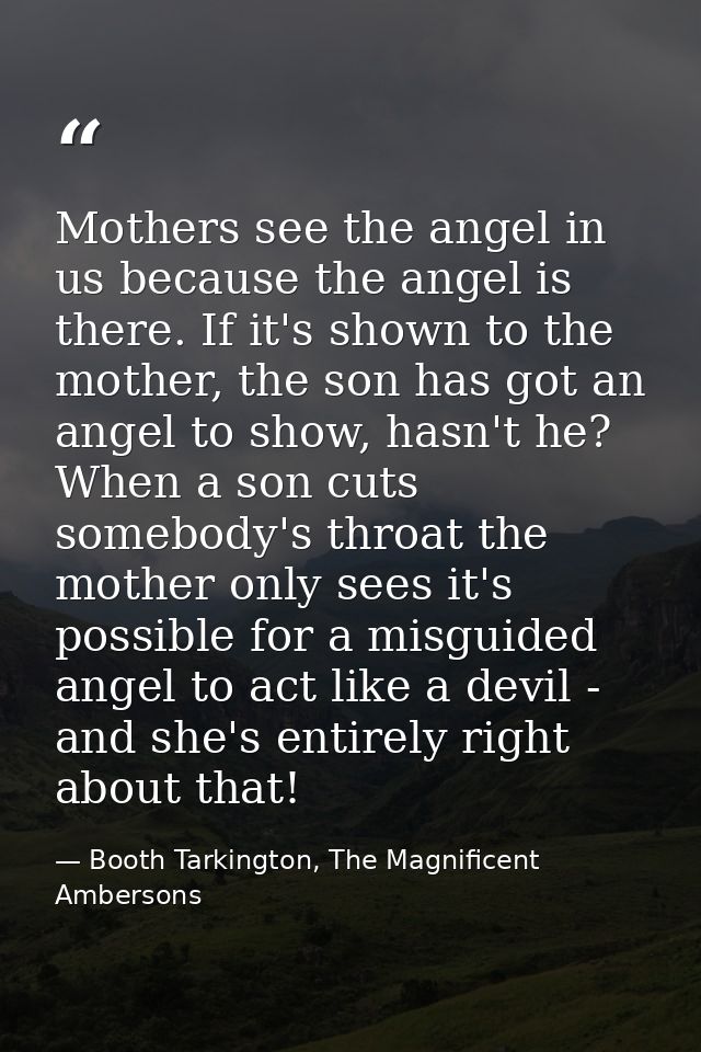 Mothers see the angel in us because the angel is there. If it's shown to the mother, the son has got an angel to show, h — Booth Tarkington, The Magnificent Ambersons