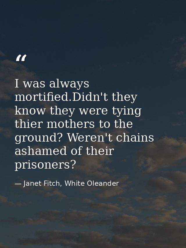 I was always mortified.Didn't they know they were tying thier mothers to the ground? Weren't chains ashamed of their pri — Janet Fitch, White Oleander