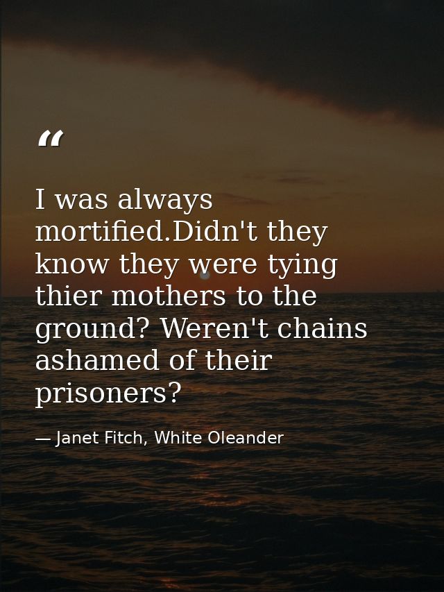 I was always mortified.Didn't they know they were tying thier mothers to the ground? Weren't chains ashamed of their pri — Janet Fitch, White Oleander