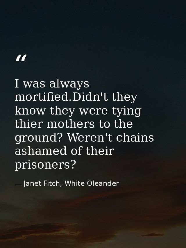I was always mortified.Didn't they know they were tying thier mothers to the ground? Weren't chains ashamed of their pri — Janet Fitch, White Oleander