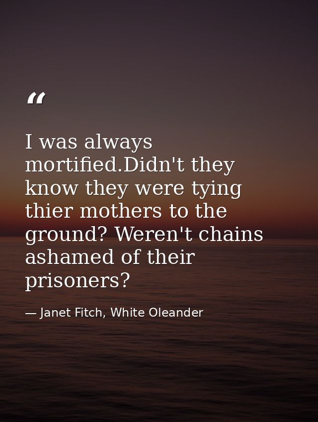 I was always mortified.Didn't they know they were tying thier mothers to the ground? Weren't chains ashamed of their pri — Janet Fitch, White Oleander