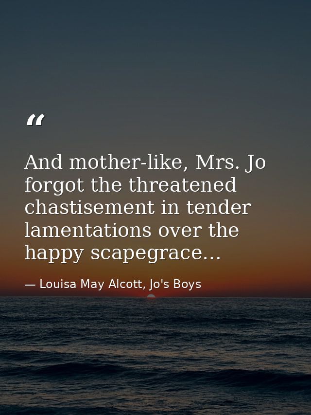 And mother-like, Mrs. Jo forgot the threatened chastisement in tender lamentations over the happy scapegrace… — Louisa May Alcott, Jo's Boys