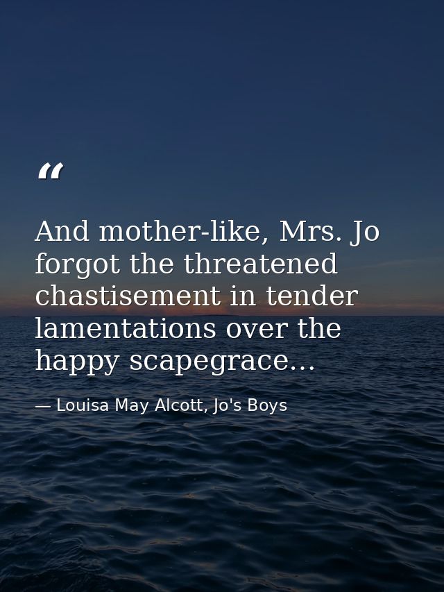 And mother-like, Mrs. Jo forgot the threatened chastisement in tender lamentations over the happy scapegrace… — Louisa May Alcott, Jo's Boys