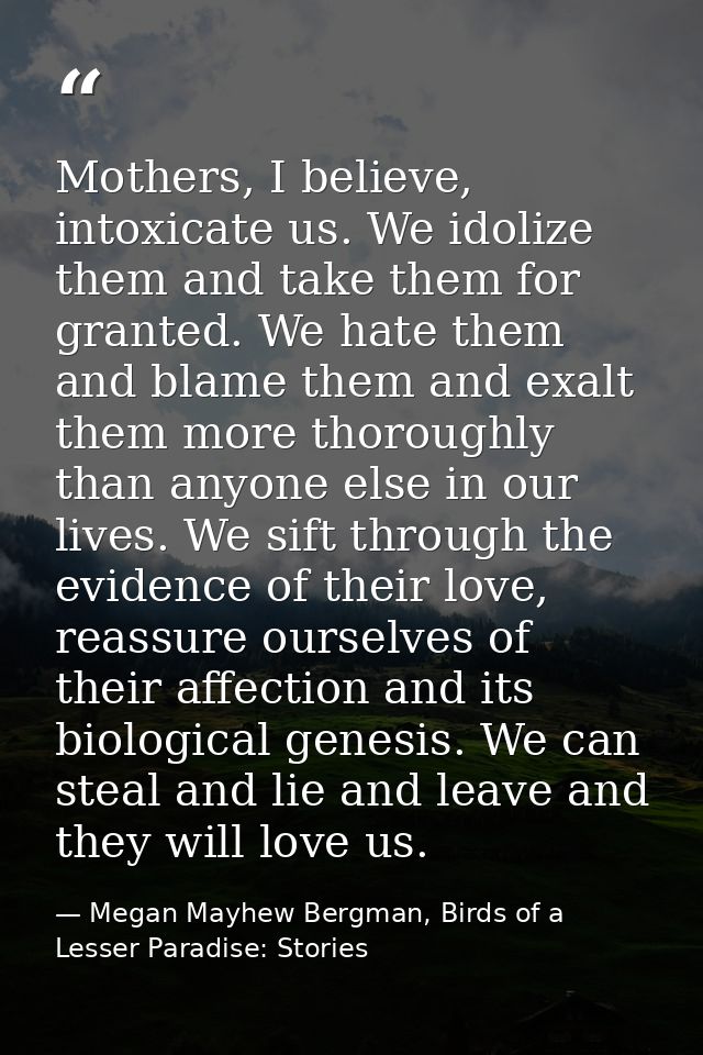 Mothers, I believe, intoxicate us. We idolize them and take them for granted. We hate them and blame them and exalt them — Megan Mayhew Bergman, Birds of a Lesser Paradise: Stories