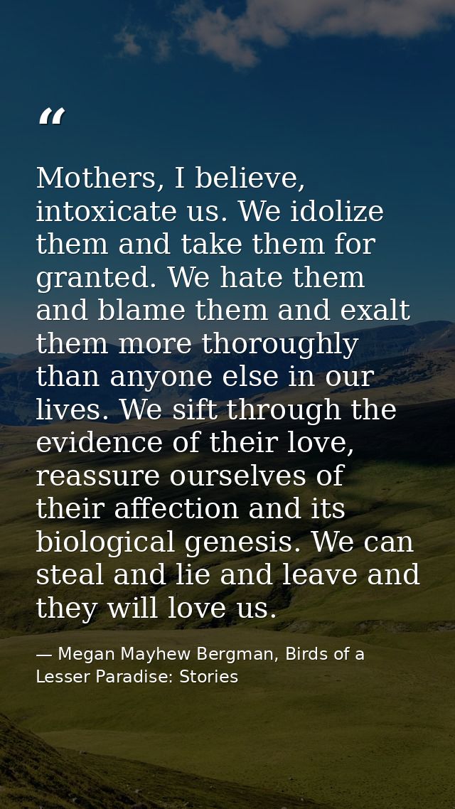 Mothers, I believe, intoxicate us. We idolize them and take them for granted. We hate them and blame them and exalt them — Megan Mayhew Bergman, Birds of a Lesser Paradise: Stories