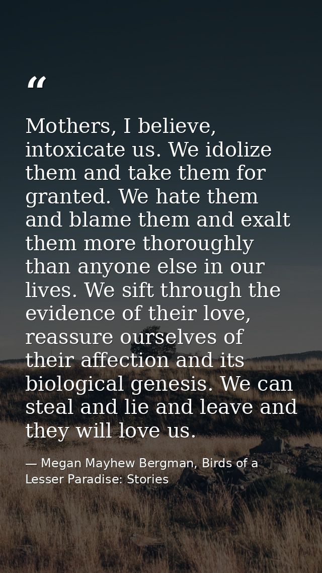 Mothers, I believe, intoxicate us. We idolize them and take them for granted. We hate them and blame them and exalt them — Megan Mayhew Bergman, Birds of a Lesser Paradise: Stories