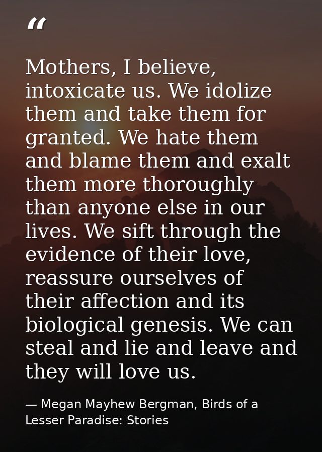 Mothers, I believe, intoxicate us. We idolize them and take them for granted. We hate them and blame them and exalt them — Megan Mayhew Bergman, Birds of a Lesser Paradise: Stories
