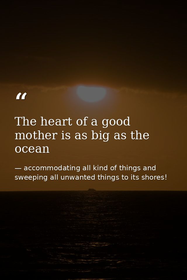 The heart of a good mother is as big as the ocean — accommodating all kind of things and sweeping all unwanted things to its shores!