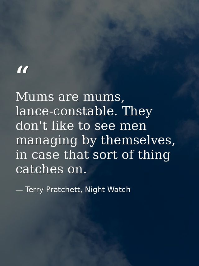Mums are mums, lance-constable. They don't like to see men managing by themselves, in case that sort of thing catches on — Terry Pratchett, Night Watch