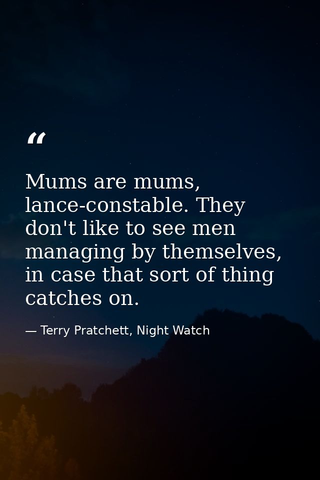Mums are mums, lance-constable. They don't like to see men managing by themselves, in case that sort of thing catches on — Terry Pratchett, Night Watch