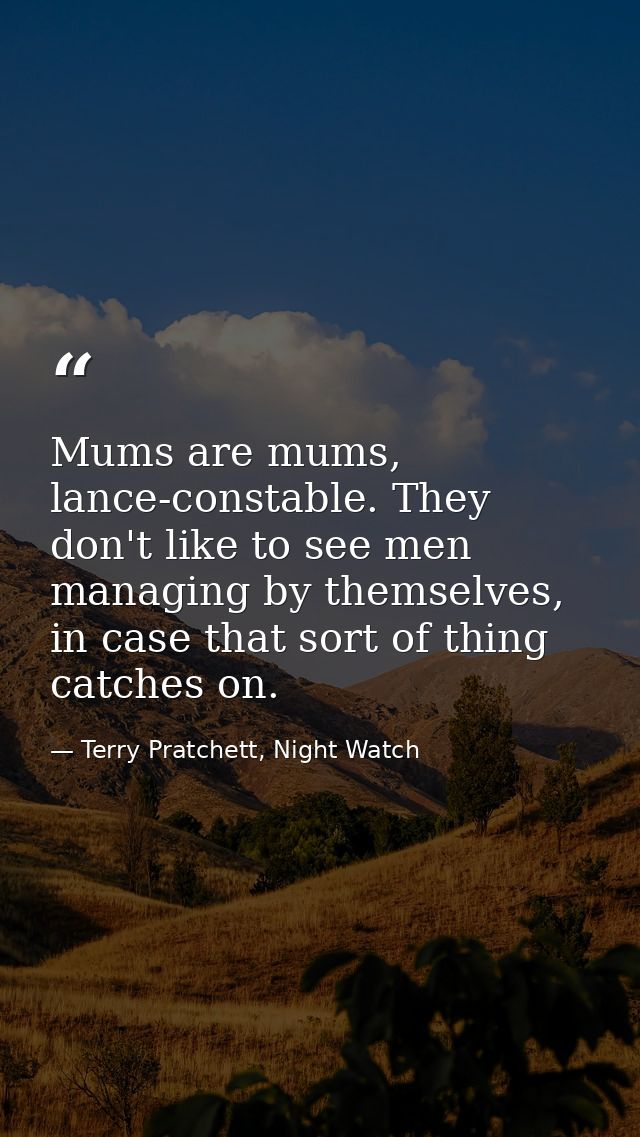 Mums are mums, lance-constable. They don't like to see men managing by themselves, in case that sort of thing catches on — Terry Pratchett, Night Watch