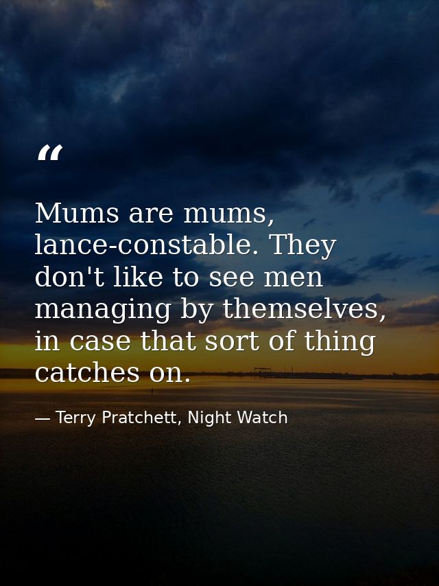 Mums are mums, lance-constable. They don't like to see men managing by themselves, in case that sort of thing catches on — Terry Pratchett, Night Watch