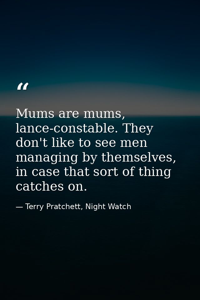Mums are mums, lance-constable. They don't like to see men managing by themselves, in case that sort of thing catches on — Terry Pratchett, Night Watch