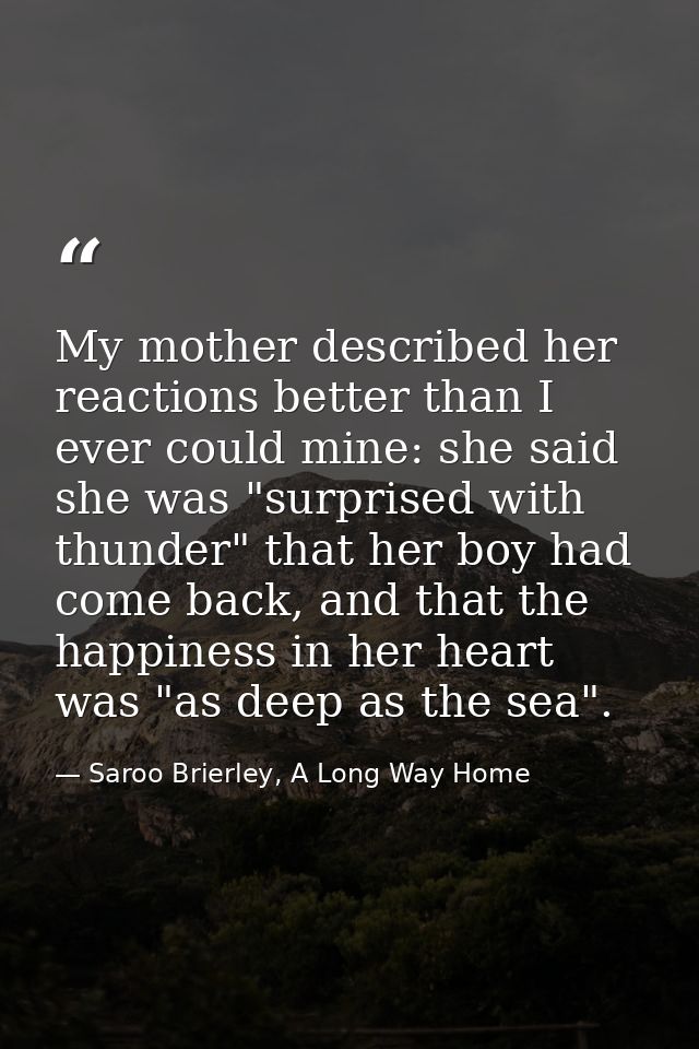 My mother described her reactions better than I ever could mine: she said she was "surprised with thunder" that her boy  — Saroo Brierley, A Long Way Home