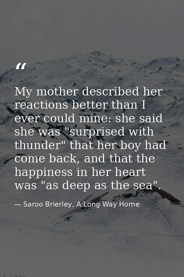 My mother described her reactions better than I ever could mine: she said she was "surprised with thunder" that her boy  — Saroo Brierley, A Long Way Home