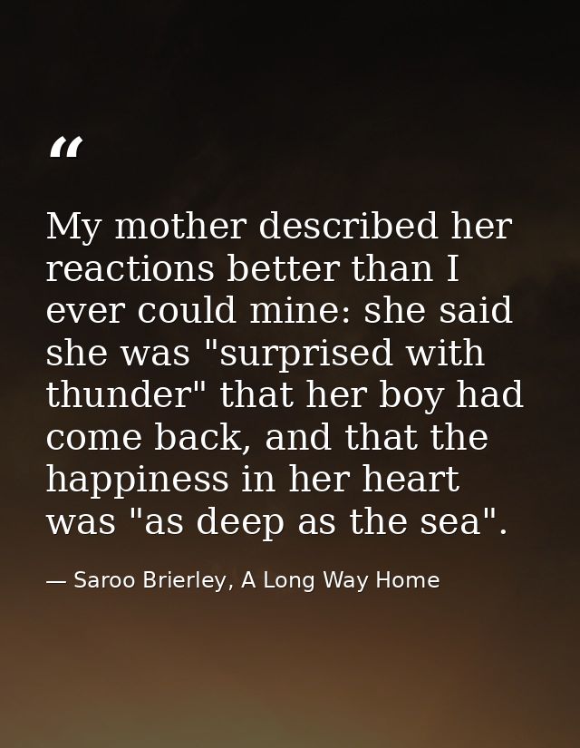 My mother described her reactions better than I ever could mine: she said she was "surprised with thunder" that her boy  — Saroo Brierley, A Long Way Home