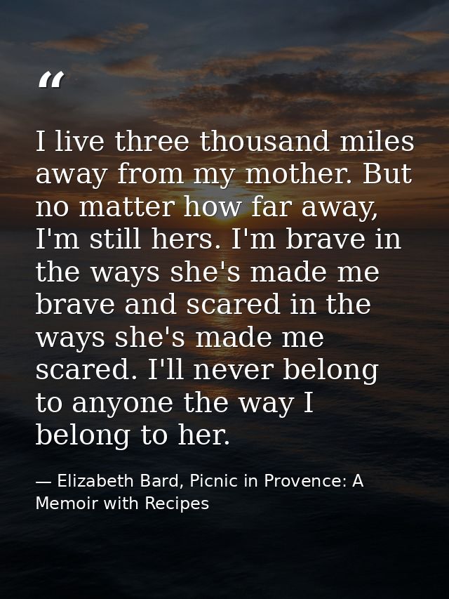 I live three thousand miles away from my mother. But no matter how far away, I'm still hers. I'm brave in the ways she's — Elizabeth Bard, Picnic in Provence: A Memoir with Recipes