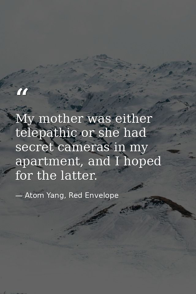 My mother was either telepathic or she had secret cameras in my apartment, and I hoped for the latter. — Atom Yang, Red Envelope