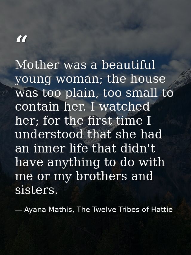 Mother was a beautiful young woman; the house was too plain, too small to contain her. I watched her; for the first time — Ayana Mathis, The Twelve Tribes of Hattie