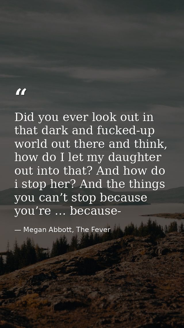 Did you ever look out in that dark and fucked-up world out there and think, how do I let my daughter out into that? And  — Megan Abbott, The Fever