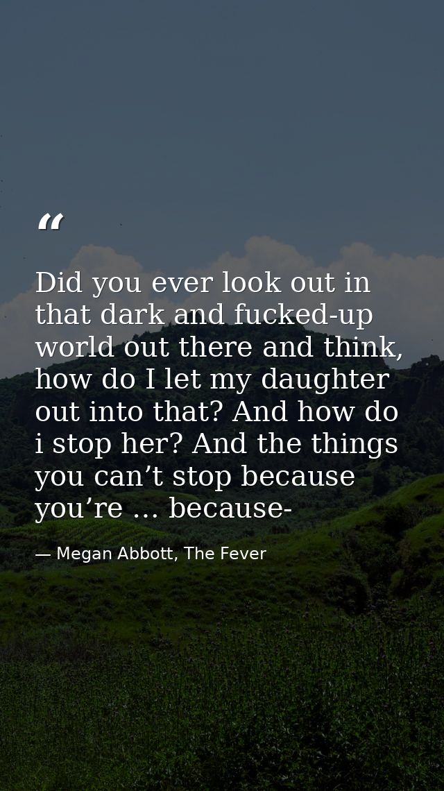 Did you ever look out in that dark and fucked-up world out there and think, how do I let my daughter out into that? And  — Megan Abbott, The Fever