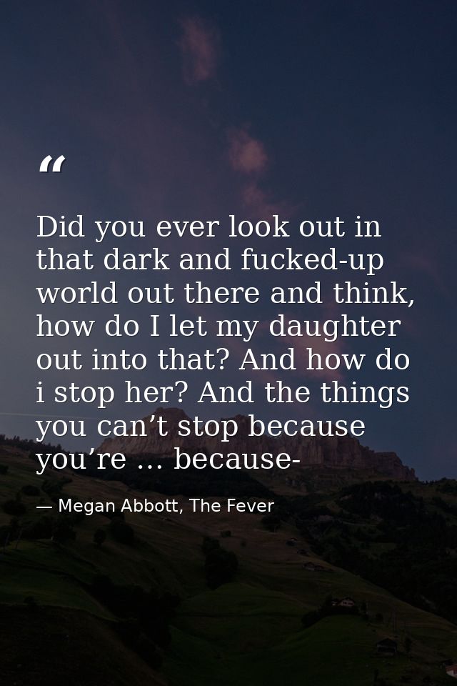 Did you ever look out in that dark and fucked-up world out there and think, how do I let my daughter out into that? And  — Megan Abbott, The Fever