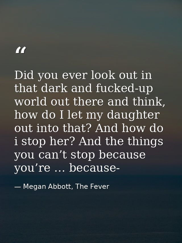 Did you ever look out in that dark and fucked-up world out there and think, how do I let my daughter out into that? And  — Megan Abbott, The Fever