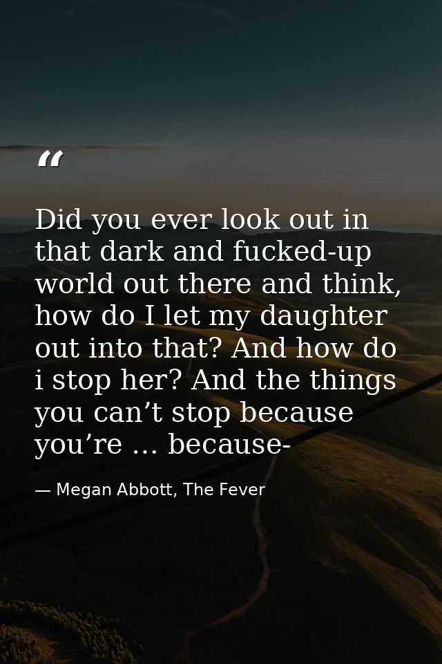 Did you ever look out in that dark and fucked-up world out there and think, how do I let my daughter out into that? And  — Megan Abbott, The Fever