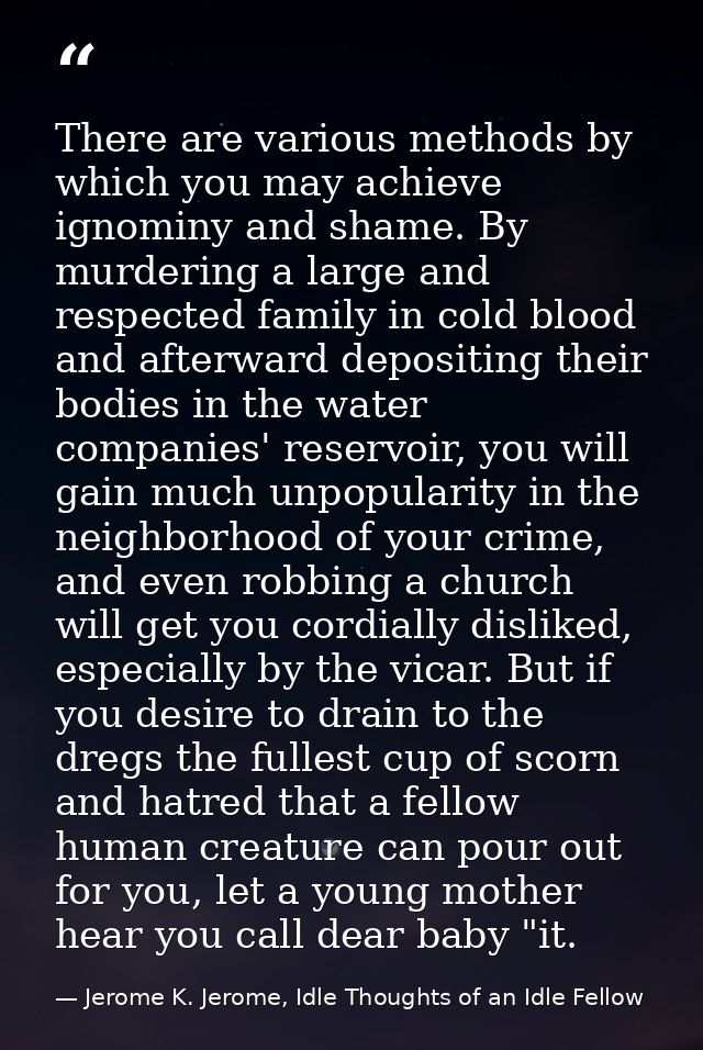 There are various methods by which you may achieve ignominy and shame. By murdering a large and respected family in cold — Jerome K. Jerome, Idle Thoughts of an Idle Fellow