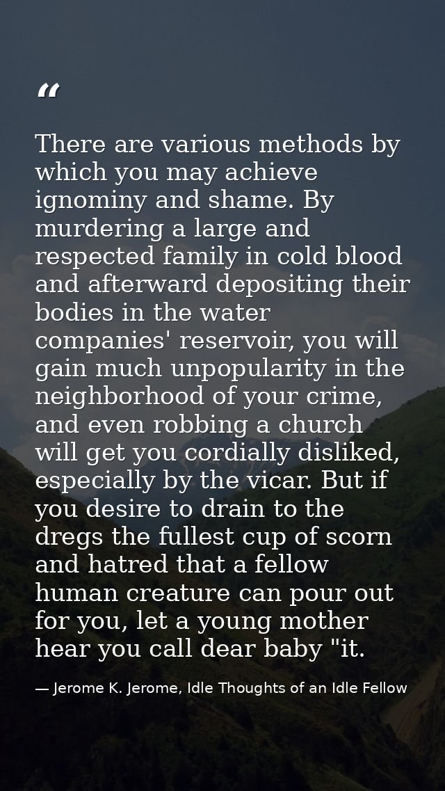 There are various methods by which you may achieve ignominy and shame. By murdering a large and respected family in cold — Jerome K. Jerome, Idle Thoughts of an Idle Fellow