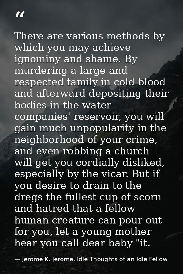 There are various methods by which you may achieve ignominy and shame. By murdering a large and respected family in cold — Jerome K. Jerome, Idle Thoughts of an Idle Fellow