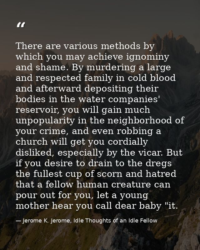 There are various methods by which you may achieve ignominy and shame. By murdering a large and respected family in cold — Jerome K. Jerome, Idle Thoughts of an Idle Fellow
