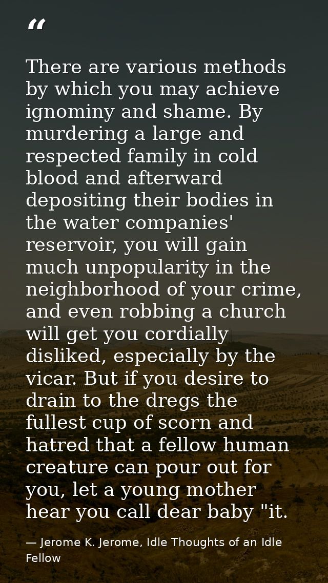 There are various methods by which you may achieve ignominy and shame. By murdering a large and respected family in cold — Jerome K. Jerome, Idle Thoughts of an Idle Fellow