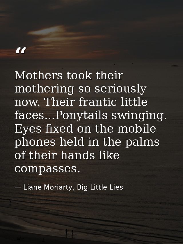 Mothers took their mothering so seriously now. Their frantic little faces...Ponytails swinging. Eyes fixed on the mobile — Liane Moriarty, Big Little Lies