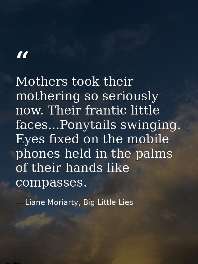 Mothers took their mothering so seriously now. Their frantic little faces...Ponytails swinging. Eyes fixed on the mobile — Liane Moriarty, Big Little Lies