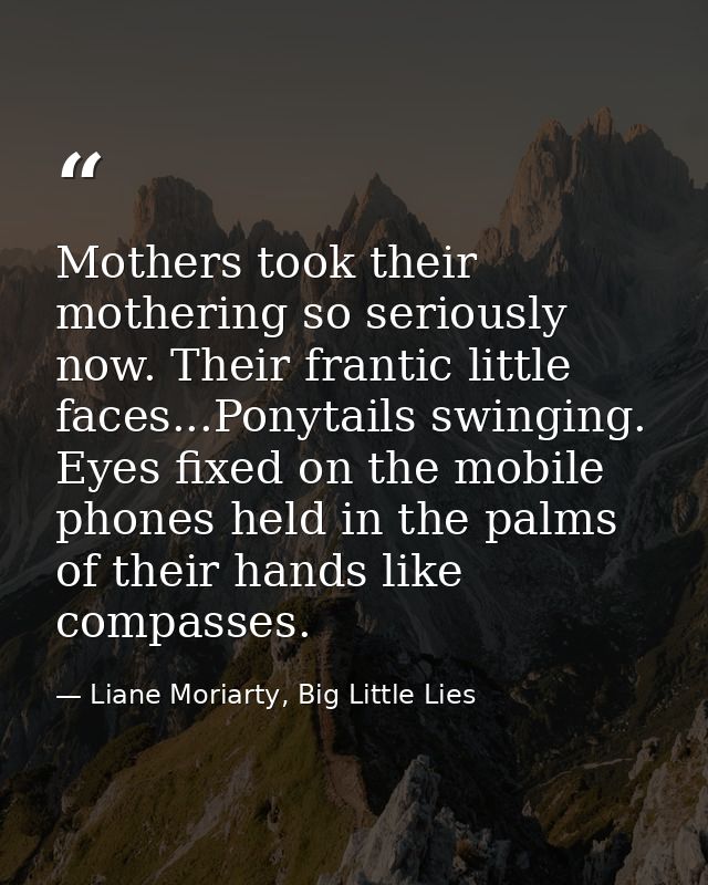 Mothers took their mothering so seriously now. Their frantic little faces...Ponytails swinging. Eyes fixed on the mobile — Liane Moriarty, Big Little Lies
