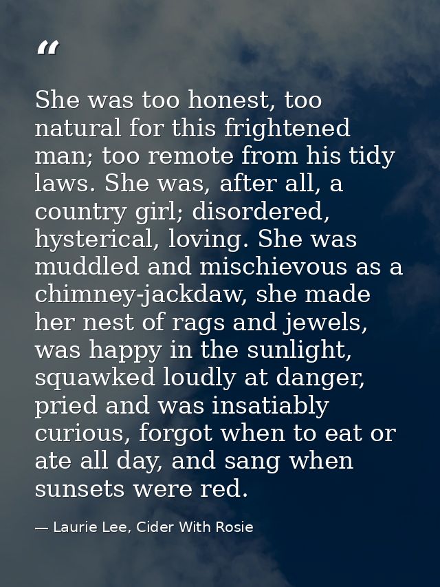 She was too honest, too natural for this frightened man; too remote from his tidy laws. She was, after all, a country gi — Laurie Lee, Cider With Rosie
