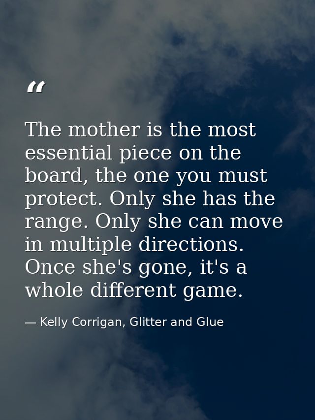 The mother is the most essential piece on the board, the one you must protect. Only she has the range. Only she can move — Kelly Corrigan, Glitter and Glue