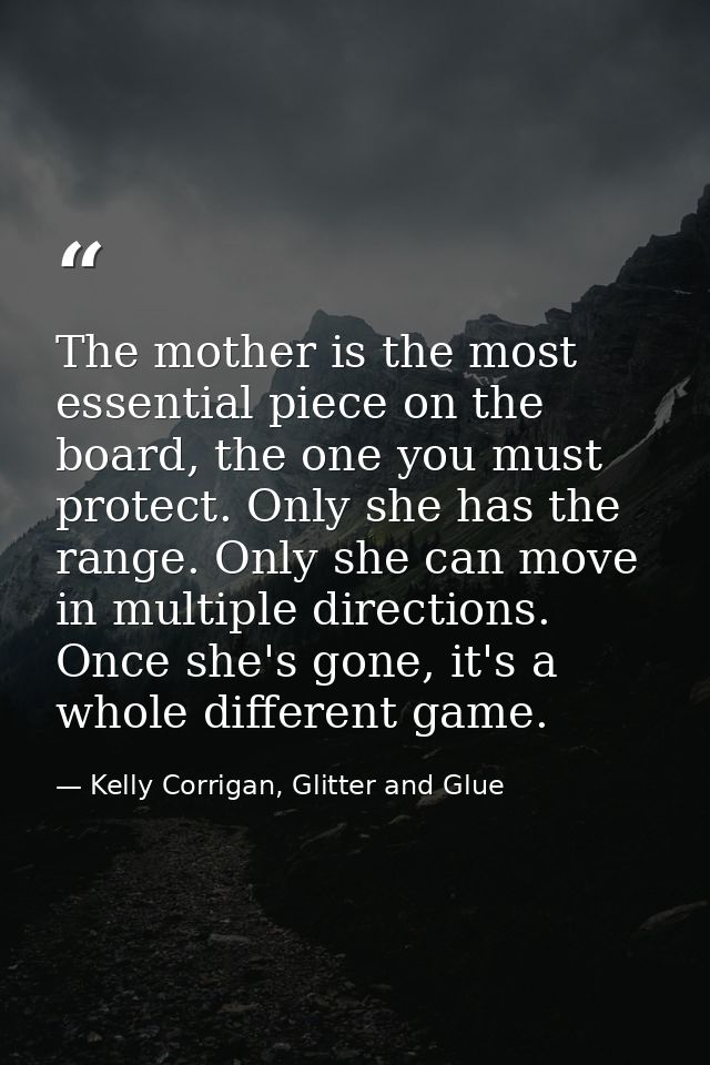 The mother is the most essential piece on the board, the one you must protect. Only she has the range. Only she can move — Kelly Corrigan, Glitter and Glue