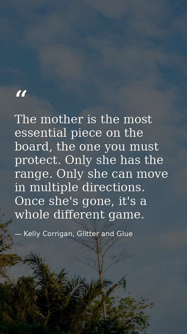The mother is the most essential piece on the board, the one you must protect. Only she has the range. Only she can move — Kelly Corrigan, Glitter and Glue