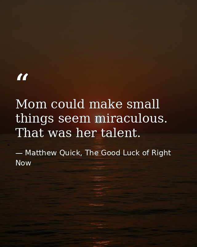 Mom could make small things seem miraculous. That was her talent. — Matthew Quick, The Good Luck of Right Now