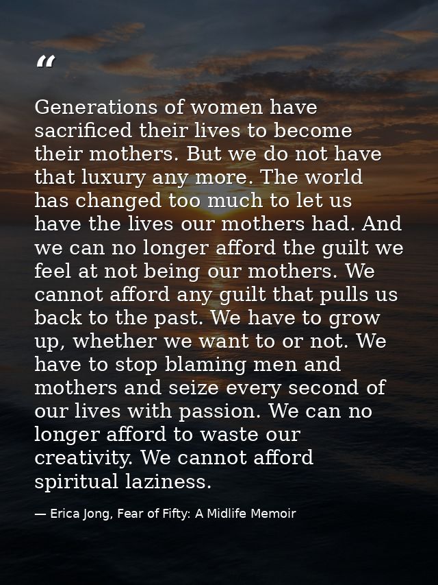 Generations of women have sacrificed their lives to become their mothers. But we do not have that luxury any more. The w — Erica Jong, Fear of Fifty: A Midlife Memoir