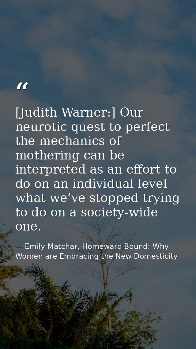 [Judith Warner:] Our neurotic quest to perfect the mechanics of mothering can be interpreted as an effort to do on an in — Emily Matchar, Homeward Bound: Why Women are Embracing the New Domesticity
