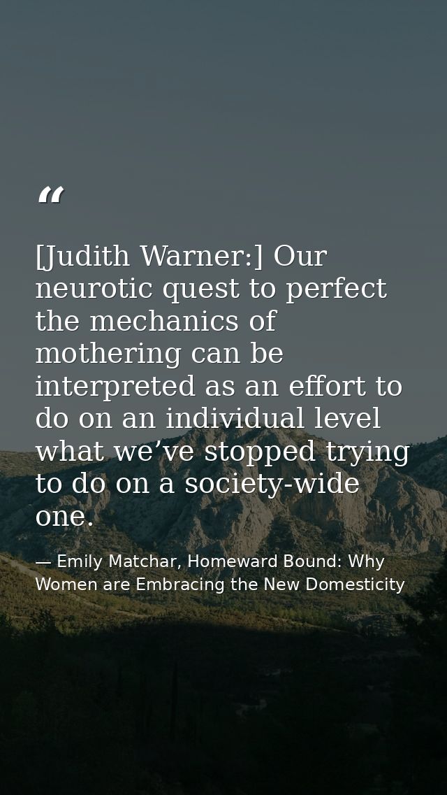 [Judith Warner:] Our neurotic quest to perfect the mechanics of mothering can be interpreted as an effort to do on an in — Emily Matchar, Homeward Bound: Why Women are Embracing the New Domesticity
