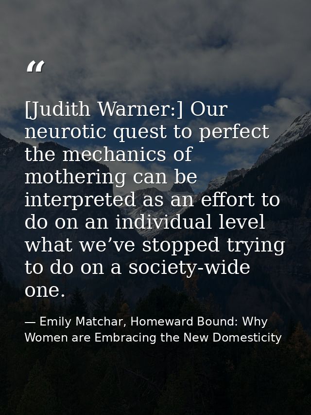 [Judith Warner:] Our neurotic quest to perfect the mechanics of mothering can be interpreted as an effort to do on an in — Emily Matchar, Homeward Bound: Why Women are Embracing the New Domesticity
