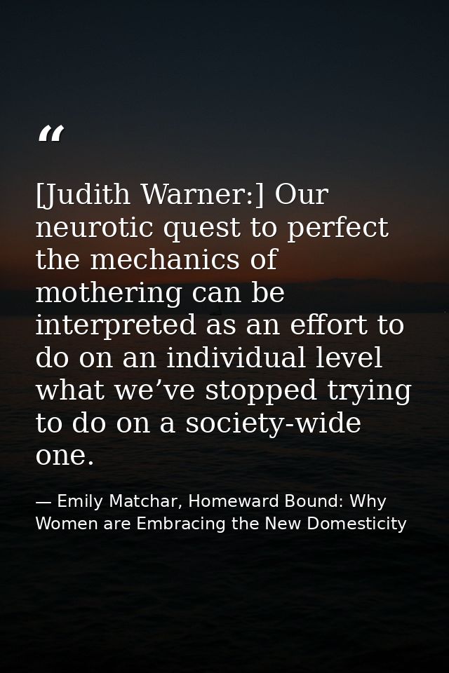 [Judith Warner:] Our neurotic quest to perfect the mechanics of mothering can be interpreted as an effort to do on an in — Emily Matchar, Homeward Bound: Why Women are Embracing the New Domesticity