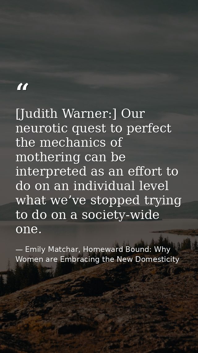 [Judith Warner:] Our neurotic quest to perfect the mechanics of mothering can be interpreted as an effort to do on an in — Emily Matchar, Homeward Bound: Why Women are Embracing the New Domesticity