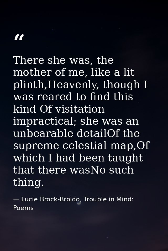 There she was, the mother of me, like a lit plinth,Heavenly, though I was reared to find this kind Of visitation impract — Lucie Brock-Broido, Trouble in Mind: Poems