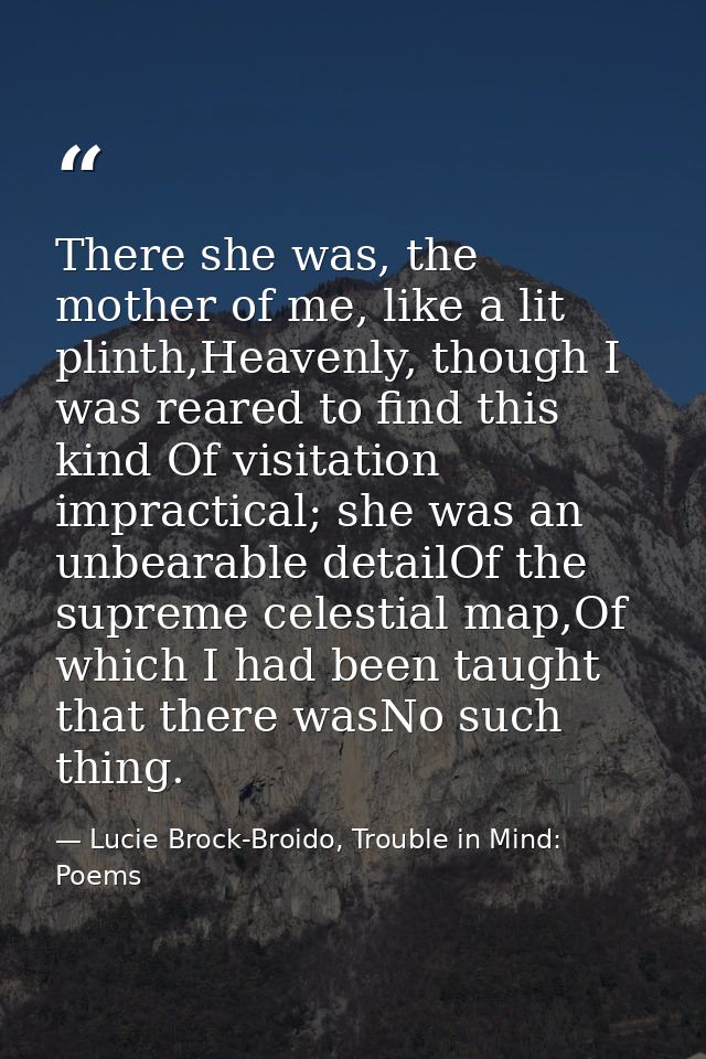 There she was, the mother of me, like a lit plinth,Heavenly, though I was reared to find this kind Of visitation impract — Lucie Brock-Broido, Trouble in Mind: Poems